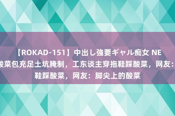 【ROKAD-151】中出し強要ギャル痴女 NEO 4時間 老坛酸菜包充足土坑腌制，工东谈主穿拖鞋踩酸菜，网友：脚尖上的酸菜