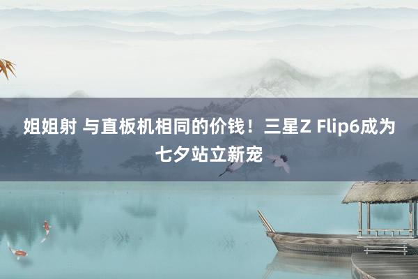 姐姐射 与直板机相同的价钱！三星Z Flip6成为七夕站立新宠