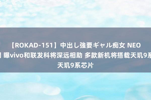 【ROKAD-151】中出し強要ギャル痴女 NEO 4時間 曝vivo和联发科将深远相助 多款新机将搭载天玑9系芯片