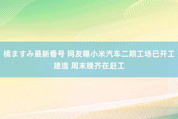 橘ますみ最新番号 网友曝小米汽车二期工场已开工建造 周末晚齐在赶工