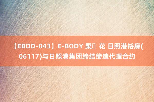 【EBOD-043】E-BODY 梨々花 日照港裕廊(06117)与日照港集团缔结缔造代理合约