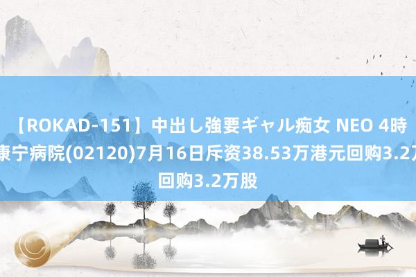 【ROKAD-151】中出し強要ギャル痴女 NEO 4時間 康宁病院(02120)7月16日斥资38.53万港元回购3.2万股