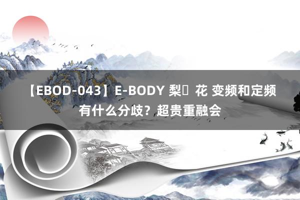 【EBOD-043】E-BODY 梨々花 变频和定频有什么分歧？超贵重融会