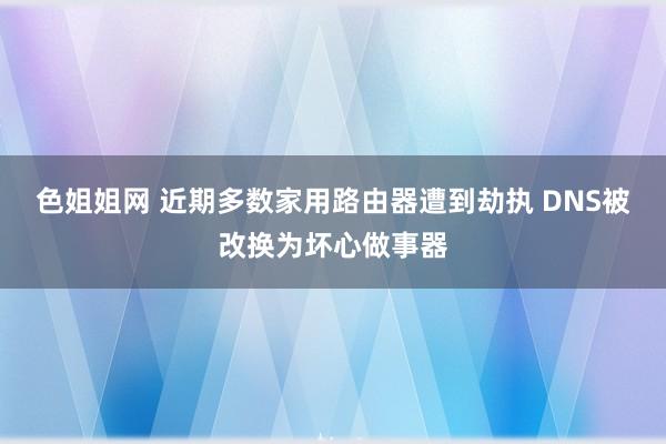 色姐姐网 近期多数家用路由器遭到劫执 DNS被改换为坏心做事器