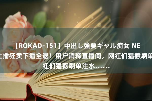 【ROKAD-151】中出し強要ギャル痴女 NEO 4時間 上播狂卖下播全退！用户消释直播间，网红们猖獗刷单注水……