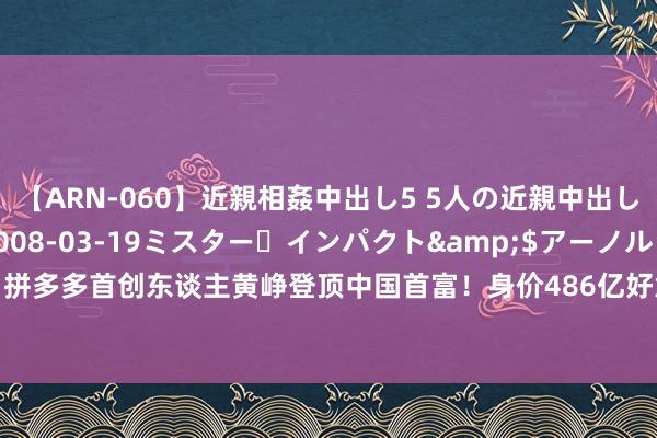 【ARN-060】近親相姦中出し5 5人の近親中出し物語</a>2008-03-19ミスター・インパクト&$アーノルド119分钟 拼多多首创东谈主黄峥登顶中国首富！身价486亿好意思元大家排名25，钟睒睒474亿好意思元