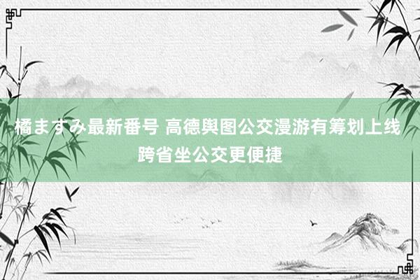 橘ますみ最新番号 高德舆图公交漫游有筹划上线 跨省坐公交更便捷