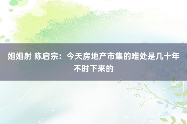 姐姐射 陈启宗：今天房地产市集的难处是几十年不时下来的