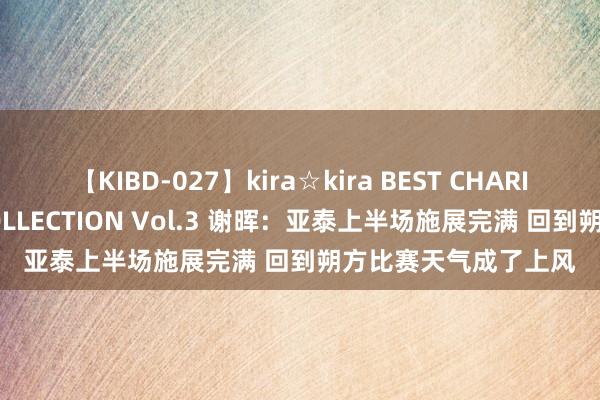 【KIBD-027】kira☆kira BEST CHARISMA☆MODEL☆COLLECTION Vol.3 谢晖：亚泰上半场施展完满 回到朔方比赛天气成了上风