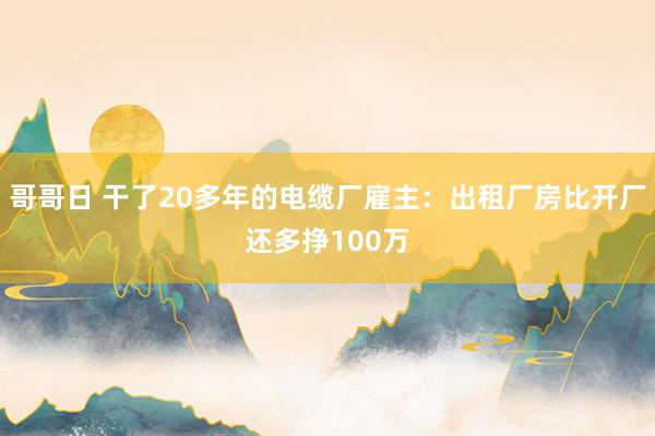 哥哥日 干了20多年的电缆厂雇主：出租厂房比开厂还多挣100万