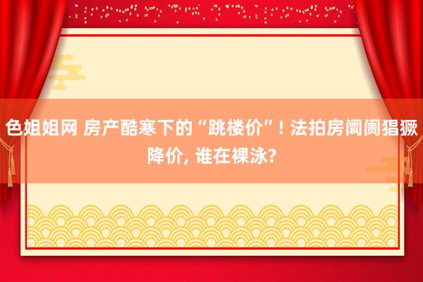 色姐姐网 房产酷寒下的“跳楼价”! 法拍房阛阓猖獗降价， 谁在裸泳?