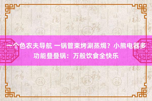 一个色农夫导航 一锅管束烤涮蒸焗？小熊电器多功能叠叠锅：万般饮食全快乐