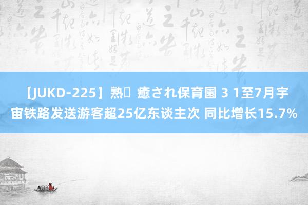 【JUKD-225】熟・癒され保育園 3 1至7月宇宙铁路发送游客超25亿东谈主次 同比增长15.7%