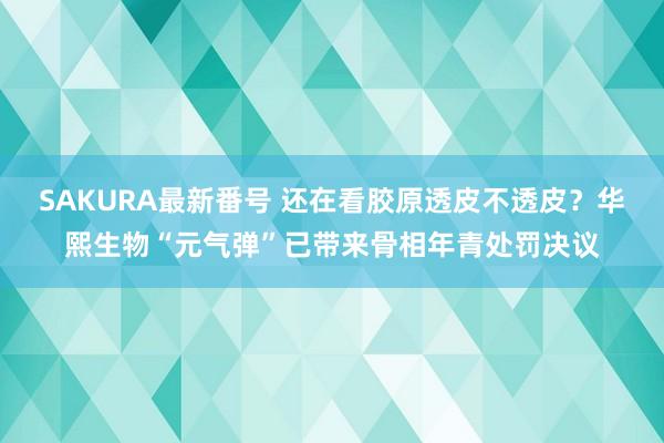 SAKURA最新番号 还在看胶原透皮不透皮？华熙生物“元气弹”已带来骨相年青处罚决议