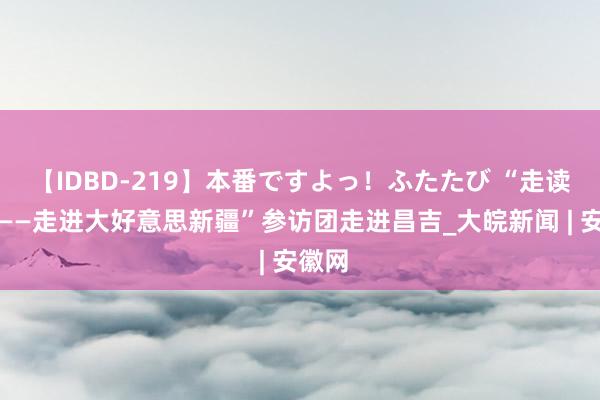 【IDBD-219】本番ですよっ！ふたたび “走读中国——走进大好意思新疆”参访团走进昌吉_大皖新闻 | 安徽网