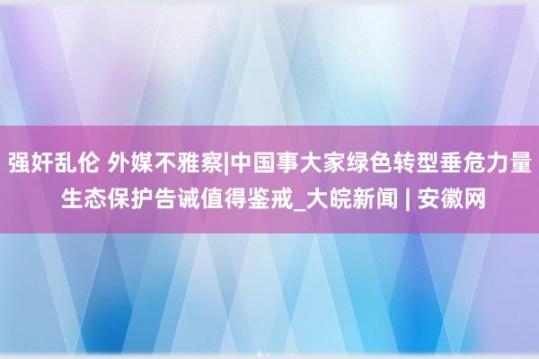 强奸乱伦 外媒不雅察|中国事大家绿色转型垂危力量 生态保护告诫值得鉴戒_大皖新闻 | 安徽网