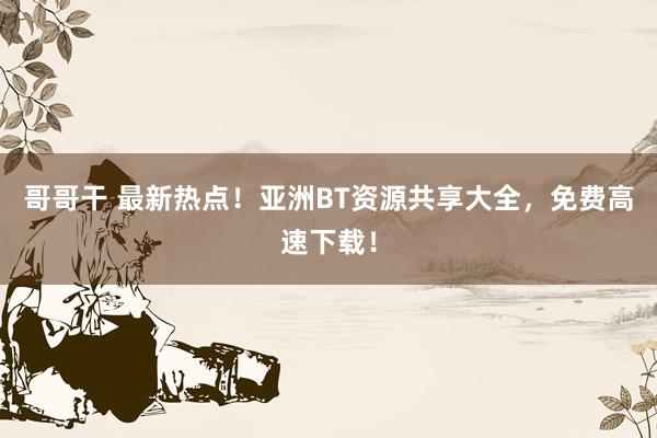 哥哥干 最新热点！亚洲BT资源共享大全，免费高速下载！