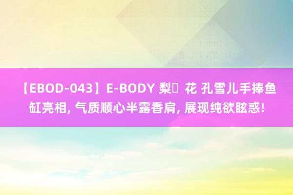 【EBOD-043】E-BODY 梨々花 孔雪儿手捧鱼缸亮相， 气质顺心半露香肩， 展现纯欲眩惑!