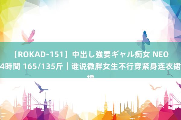 【ROKAD-151】中出し強要ギャル痴女 NEO 4時間 165/135斤｜谁说微胖女生不行穿紧身连衣裙