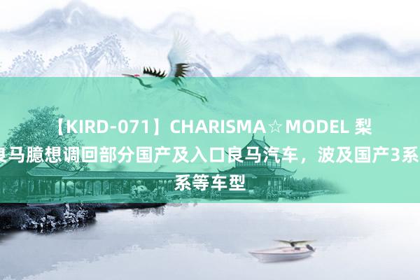 【KIRD-071】CHARISMA☆MODEL 梨々花 良马臆想调回部分国产及入口良马汽车，波及国产3系等车型