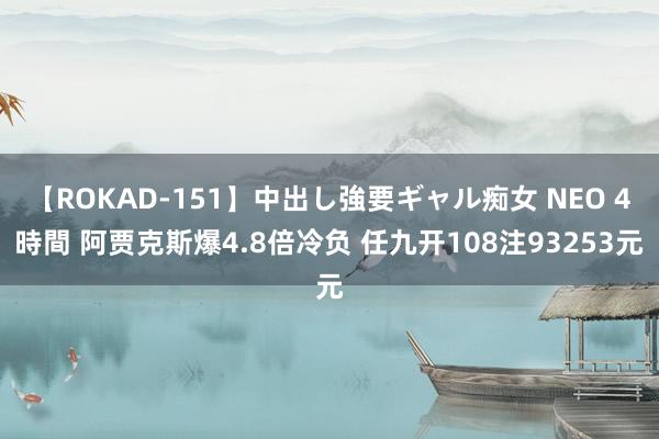 【ROKAD-151】中出し強要ギャル痴女 NEO 4時間 阿贾克斯爆4.8倍冷负 任九开108注93253元