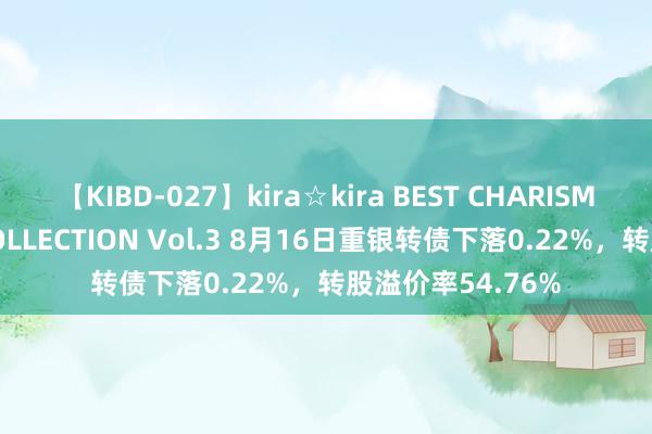 【KIBD-027】kira☆kira BEST CHARISMA☆MODEL☆COLLECTION Vol.3 8月16日重银转债下落0.22%，转股溢价率54.76%