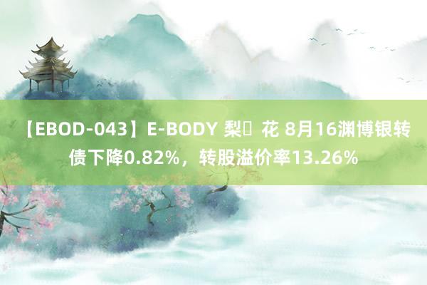 【EBOD-043】E-BODY 梨々花 8月16渊博银转债下降0.82%，转股溢价率13.26%