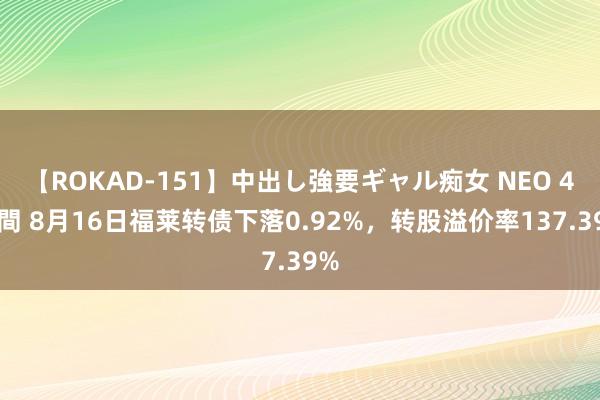 【ROKAD-151】中出し強要ギャル痴女 NEO 4時間 8月16日福莱转债下落0.92%，转股溢价率137.39%