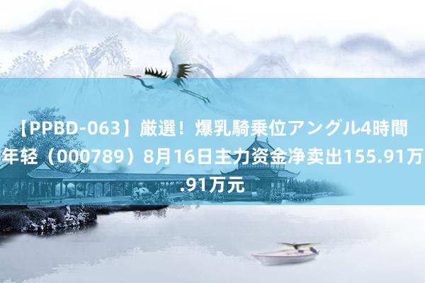 【PPBD-063】厳選！爆乳騎乗位アングル4時間 万年轻（000789）8月16日主力资金净卖出155.91万元