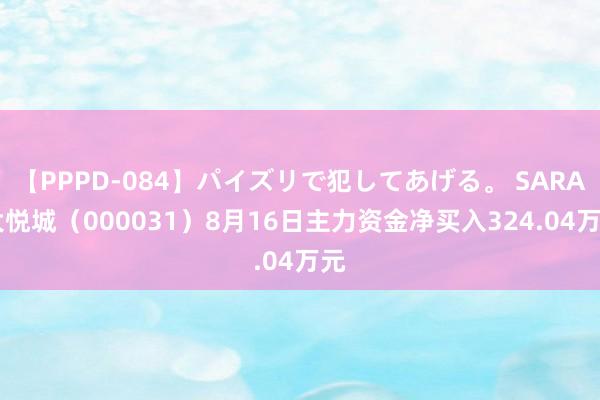 【PPPD-084】パイズリで犯してあげる。 SARA 大悦城（000031）8月16日主力资金净买入324.04万元