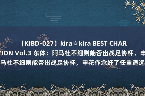 【KIBD-027】kira☆kira BEST CHARISMA☆MODEL☆COLLECTION Vol.3 东体：阿马杜不细则能否出战足协杯，申花作念好了任重道远的准备