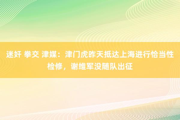 迷奸 拳交 津媒：津门虎昨天抵达上海进行恰当性检修，谢维军没随队出征