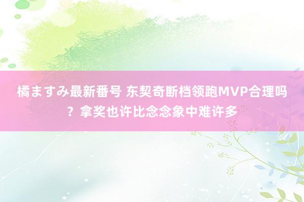 橘ますみ最新番号 东契奇断档领跑MVP合理吗？拿奖也许比念念象中难许多