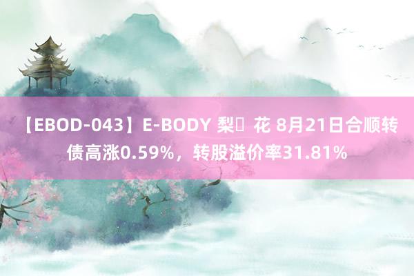 【EBOD-043】E-BODY 梨々花 8月21日合顺转债高涨0.59%，转股溢价率31.81%