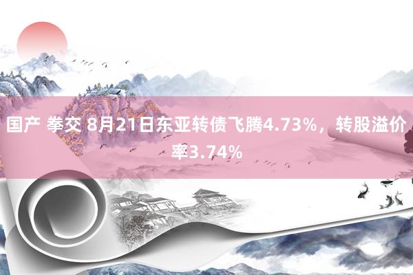 国产 拳交 8月21日东亚转债飞腾4.73%，转股溢价率3.74%