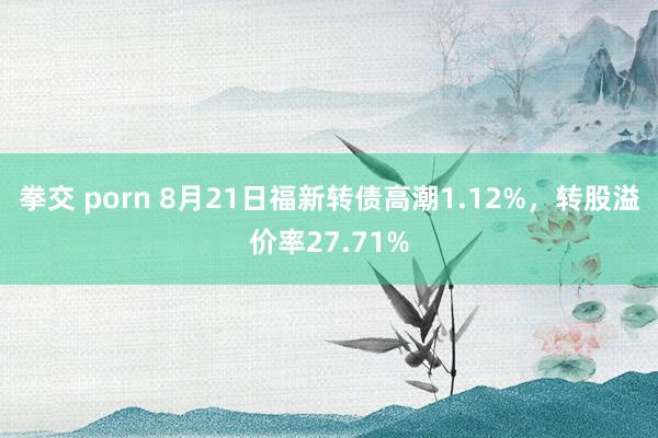 拳交 porn 8月21日福新转债高潮1.12%，转股溢价率27.71%