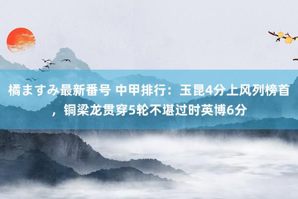 橘ますみ最新番号 中甲排行：玉昆4分上风列榜首，铜梁龙贯穿5轮不堪过时英博6分