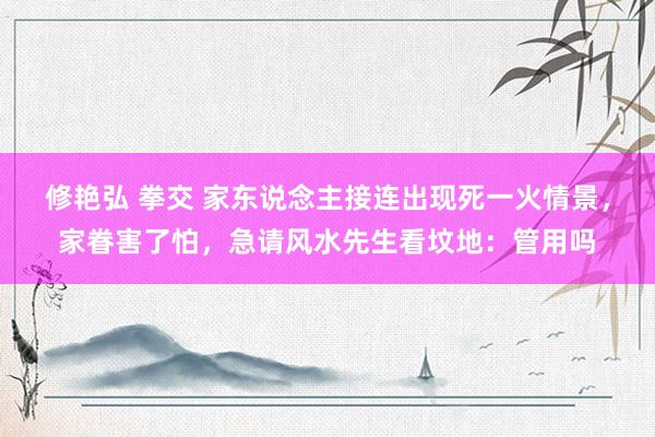 修艳弘 拳交 家东说念主接连出现死一火情景，家眷害了怕，急请风水先生看坟地：管用吗