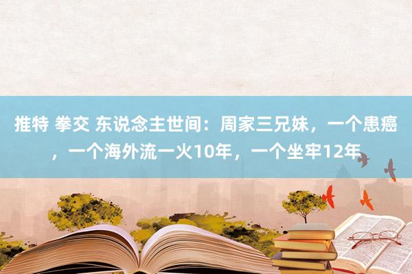 推特 拳交 东说念主世间：周家三兄妹，一个患癌，一个海外流一火10年，一个坐牢12年