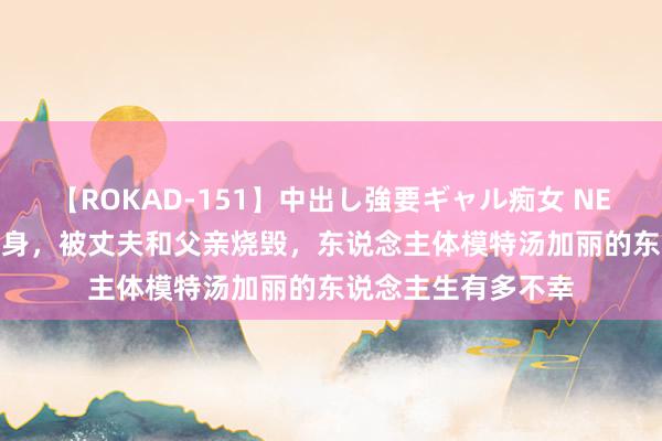 【ROKAD-151】中出し強要ギャル痴女 NEO 4時間 为艺术献身，被丈夫和父亲烧毁，东说念主体模特汤加丽的东说念主生有多不幸