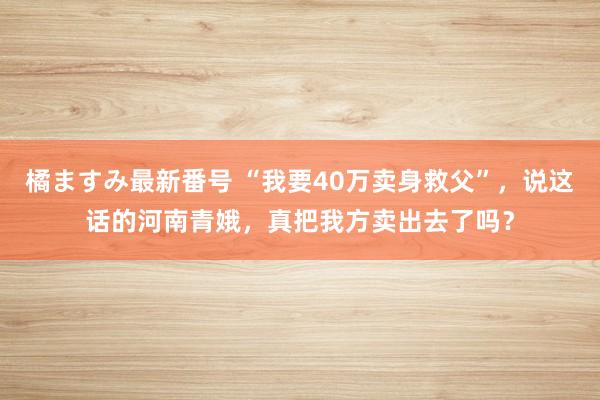 橘ますみ最新番号 “我要40万卖身救父”，说这话的河南青娥，真把我方卖出去了吗？