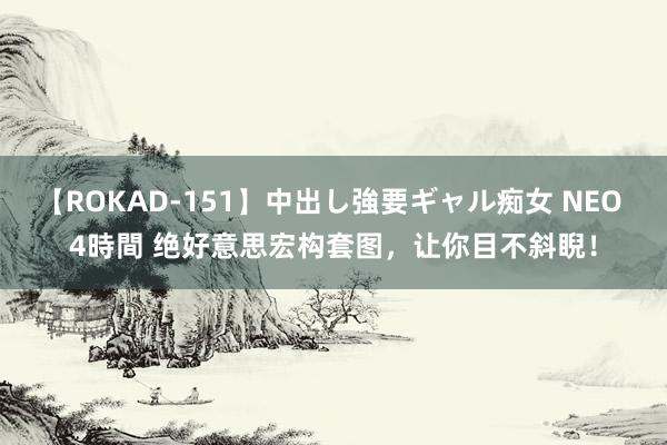 【ROKAD-151】中出し強要ギャル痴女 NEO 4時間 绝好意思宏构套图，让你目不斜睨！