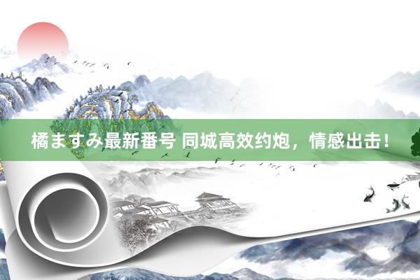 橘ますみ最新番号 同城高效约炮，情感出击！