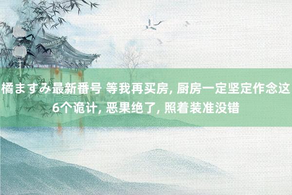 橘ますみ最新番号 等我再买房， 厨房一定坚定作念这6个诡计， 恶果绝了， 照着装准没错