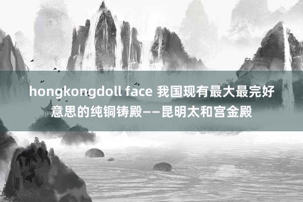 hongkongdoll face 我国现有最大最完好意思的纯铜铸殿——昆明太和宫金殿