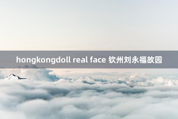 hongkongdoll real face 钦州刘永福故园