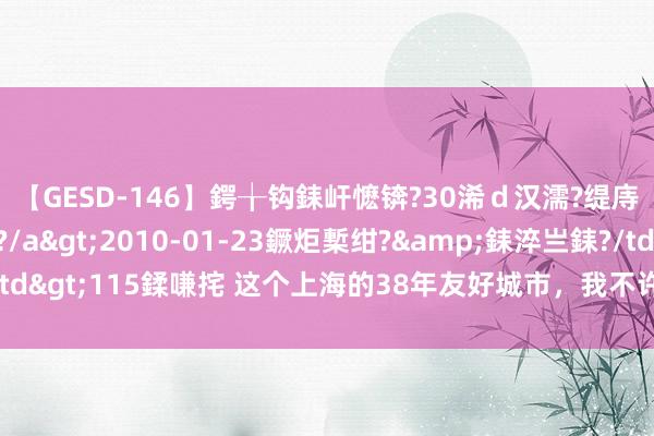 【GESD-146】鍔╁钩銇屽懡锛?30浠ｄ汉濡?缇庤倝銈傝笂銈?3浜?/a>2010-01-23鐝炬槧绀?&銇淬亗銇?/td>115鍒嗛挓 这个上海的38年友好城市，我不许你还不知谈它有多好玩！