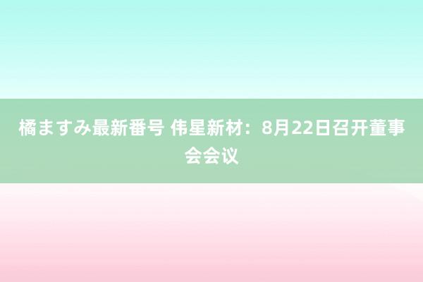 橘ますみ最新番号 伟星新材：8月22日召开董事会会议