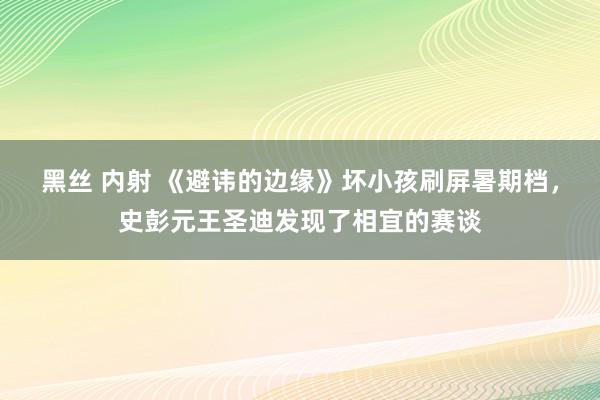 黑丝 内射 《避讳的边缘》坏小孩刷屏暑期档，史彭元王圣迪发现了相宜的赛谈