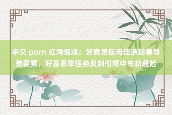 拳交 porn 红海惊魂：好意思航母连遭胡塞导弹要紧，好意思军强势反制引爆中东新危险